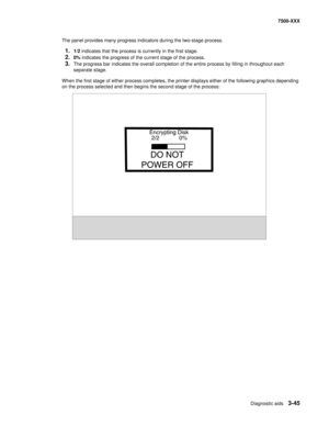 Page 373Diagnostic aids3-45
7500-XXX
The panel provides many progress indicators during the two-stage process. 
1.1/2 indicates that the process is currently in the first stage. 
2.0% indicates the progress of the current stage of the process.
3.The progress bar indicates the overall completion of the entire process by filling in throughout each 
separate stage. 
When the first stage of either process completes, the printer displays either of the following graphics depending 
on the process selected and then...