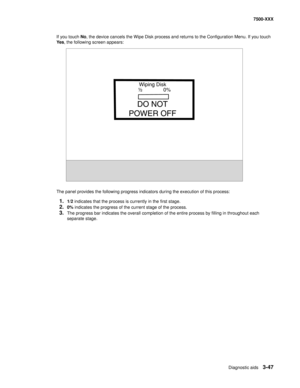 Page 375Diagnostic aids3-47
7500-XXX
If you touch No, the device cancels the Wipe Disk process and returns to the Configuration Menu. If you touch 
Ye s, the following screen appears: 
The panel provides the following progress indicators during the execution of this process:
1.1/2 indicates that the process is currently in the first stage. 
2.0% indicates the progress of the current stage of the process.
3.The progress bar indicates the overall completion of the entire process by filling in throughout each...