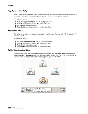 Page 3783-50MFP Service Manual 7500-XXX
Key Repeat Initial Delay
When a key is touched repeatedly, this is the delay before the key begins repeating. The delay ranges from .25 
seconds to 5 seconds. The default is 1 second. Values are given in increments of .25 seconds. 
To change this setting: 
1.Touch Key Repeat Initial Delay from the Configuration Menu.
2.Touch   to increase the value or   to decrease the value.
3.Touch Submit to save the change.
4.Touch Back to cancel and return to the Configuration Menu....