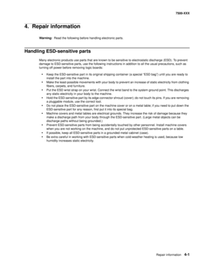 Page 379Repair information4-1
7500-XXX
4.  Repair information
Warning:  Read the following before handling electronic parts.
Handling ESD-sensitive parts 
Many electronic products use parts that are known to be sensitive to electrostatic discharge (ESD). To prevent 
damage to ESD-sensitive parts, use the following instructions in addition to all the usual precautions, such as 
turning off power before removing logic boards:
•Keep the ESD-sensitive part in its original shipping container (a special “ESD bag”)...