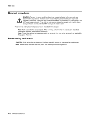 Page 3804-2MFP Service Manual 7500-XXX
Removal procedures
CAUTION: Remove the power cord from the printer or electrical outlet before connecting or 
disconnecting any cable or electronic board or assembly for personal safety and to prevent 
damage to the printer. Disconnect any connections between the printer and PCs/peripherals. The
MFP weighs approximately 70 kg (154 lb) and requires at least four people to lift it safely. Make 
sure your fingers are not under the MFP when you lift or set it down.
Parts...