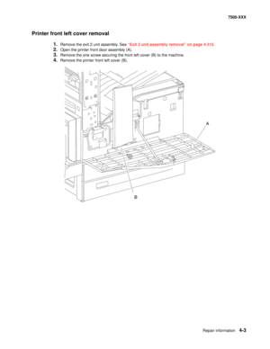 Page 381Repair information4-3
7500-XXX
Printer front left cover removal
1.Remove the exit 2 unit assembly. See “Exit 2 unit assembly removal” on page 4-315.
2.Open the printer front door assembly (A). 
3.Remove the one screw securing the front left cover (B) to the machine. 
4.Remove the printer front left cover (B). 
B
A 