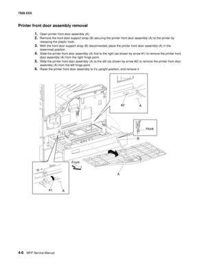 Page 3844-6MFP Service Manual 7500-XXX
Printer front door assembly removal
1.Open printer front door assembly (A). 
2.Remove the front door support strap (B) securing the printer front door assembly (A) to the printer by 
releasing the plastic hook. 
3.With the front door support strap (B) disconnected, place the printer front door assembly (A) in the 
lowermost position. 
4.Slide the printer front door assembly (A) first to the right (as shown by arrow #1) to remove the printer front 
door assembly (A) from the...