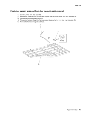 Page 385Repair information4-7
7500-XXX
Front door support strap and front door magnetic catch removal
1.Open the printer front door assembly. 
2.Remove one screw securing the front door support strap (A) to the printer front door assembly (B). 
3.Remove the front door support strap (A). 
4.Release two hooks on the printer front door assembly securing the front door magnetic catch (C). 
5.Remove the front door magnetic catch (C). 
A
C
BHooks 
