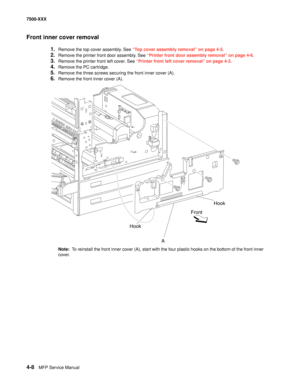 Page 3864-8MFP Service Manual 7500-XXX
Front inner cover removal
1.Remove the top cover assembly. See “Top cover assembly removal” on page 4-5.
2.Remove the printer front door assembly. See “Printer front door assembly removal” on page 4-6.
3.Remove the printer front left cover. See “Printer front left cover removal” on page 4-3.
4.Remove the PC cartridge. 
5.Remove the three screws securing the front inner cover (A). 
6.Remove the front inner cover (A). 
Note:  To reinstall the front inner cover (A), start with...