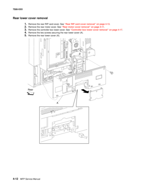 Page 3904-12MFP Service Manual 7500-XXX
Rear lower cover removal
1.Remove the rear RIP card cover. See “Rear RIP card cover removal” on page 4-13.
2.Remove the rear motor cover. See “Rear motor cover removal” on page 4-11.
3.Remove the controller box lower cover. See “Controller box lower cover removal” on page 4-17.
4.Remove the two screws securing the rear lower cover (A). 
5.Remove the rear lower cover (A). 
Rear
A 