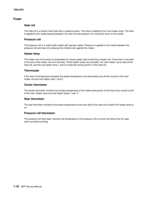 Page 401-18MFP Service Manual 7500-XXX
Fuser
Heat roll
The heat roll is a hollow metal tube with a coated surface. This tube is heated by the inner heater lamp. The heat 
is applied to the media passing between the heat roll and pressure roll, fusing the toner on the media. 
Pressure roll
The pressure roll is a metal shaft coated with sponge rubber. Pressure is applied to the media between the 
pressure roll and heat roll, pressing the melted toner against the media.
Heater lamp
The heater rod of the lamp is...