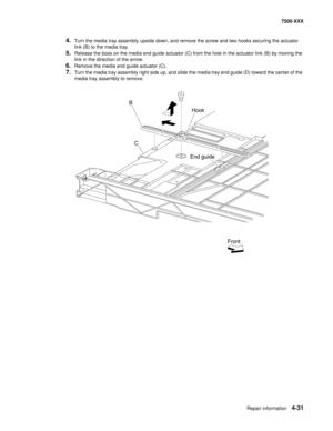 Page 409Repair information4-31
7500-XXX
4.Turn the media tray assembly upside down, and remove the screw and two hooks securing the actuator 
link (B) to the media tray. 
5.Release the boss on the media end guide actuator (C) from the hole in the actuator link (B) by moving the 
link in the direction of the arrow. 
6.Remove the media end guide actuator (C). 
7.Turn the media tray assembly right side up, and slide the media tray end guide (D) toward the center of the 
media tray assembly to remove. 
B
Hook
End...