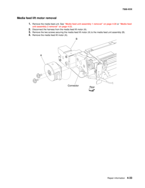 Page 411Repair information4-33
7500-XXX
Media feed lift motor removal
1.Remove the media feed unit. See “Media feed unit assembly 1 removal” on page 4-20 or “Media feed 
unit assembly 2 removal” on page 4-23.
2.Disconnect the harness from the media feed lift motor (A). 
3.Remove the two screws securing the media feed lift motor (A) to the media feed unit assembly (B). 
4.Remove the media feed lift motor (A). 
AB
Connector
Rear 