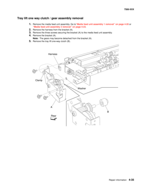 Page 413Repair information4-35
7500-XXX
Tray lift one way clutch / gear assembly removal
1.Remove the media feed unit assembly. Go to“Media feed unit assembly 1 removal” on page 4-20 or 
“Media feed unit assembly 2 removal” on page 4-23.
2.Remove the harness from the bracket (A). 
3.Remove the three screws securing the bracket (A) to the media feed unit assembly. 
4.Remove the bracket (A). 
Note:  The gears may become detached from the bracket (A). 
5.Remove the tray lift one-way clutch (B). 
Harness
Washer...