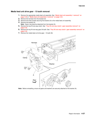 Page 415Repair information4-37
7500-XXX
Media feed unit drive gear - 13 tooth removal
1.Remove the appropriate media feed unit assembly. See “Media feed unit assembly 1 removal” on 
page 4-20 or “Media feed unit assembly 2 removal” on page 4-23.
2.Remove the harness from the bracket (A). 
3.Remove the three screws securing the bracket (A) to the media feed unit assembly. 
4.Remove the bracket (A). 
Note:  Gears may become detached from the bracket (A). 
5.Remove the tray lift one-way clutch. See “Tray lift one...