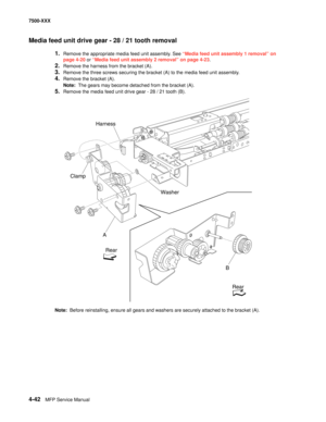 Page 4204-42MFP Service Manual 7500-XXX
Media feed unit drive gear - 28 / 21 tooth removal
1.Remove the appropriate media feed unit assembly. See “Media feed unit assembly 1 removal” on 
page 4-20 or “Media feed unit assembly 2 removal” on page 4-23.
2.Remove the harness from the bracket (A). 
3.Remove the three screws securing the bracket (A) to the media feed unit assembly. 
4.Remove the bracket (A). 
Note:  The gears may become detached from the bracket (A). 
5.Remove the media feed unit drive gear - 28 / 21...