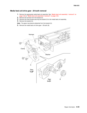 Page 421Repair information4-43
7500-XXX
Media feed unit drive gear - 29 tooth removal
1.Remove the appropriate media feed unit assembly. See “Media feed unit assembly 1 removal” on 
page 4-20 or “Media feed unit assembly 2 removal” on page 4-23.
2.Remove the harness from the bracket (A). 
3.Remove the three screws securing the bracket (A) to the media feed unit assembly. 
4.Remove the bracket (A). 
Note:  The gears may become detached from the bracket (A).
5.Remove the media feed unit drive gear - 29 tooth (B)....