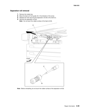 Page 427Repair information4-49
7500-XXX
Separation roll removal
1.Remove the media tray. 
2.Move the feed unit front guide (A) in the direction of the arrow. 
3.Release the hook securing the separation roll (B) to the shaft (C). 
4.Remove the separation roll (B). 
Note:  Do not touch the rubber surface of the feed roll (B). 
Note:  Before reinstalling, do not touch the rubber surface of the separation roll (B).
A
C
B Front 