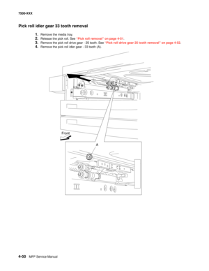 Page 4284-50MFP Service Manual 7500-XXX
Pick roll idler gear 33 tooth removal
1.Remove the media tray. 
2.Release the pick roll. See “Pick roll removal” on page 4-51.
3.Remove the pick roll drive gear - 25 tooth. See “Pick roll drive gear 25 tooth removal” on page 4-52.
4.Remove the pick roll idler gear - 33 tooth (A). 
Front
A 