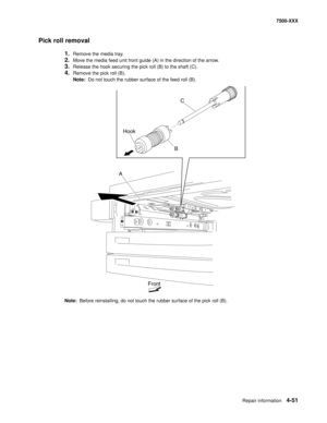 Page 429Repair information4-51
7500-XXX
Pick roll removal
1.Remove the media tray. 
2.Move the media feed unit front guide (A) in the direction of the arrow. 
3.Release the hook securing the pick roll (B) to the shaft (C). 
4.Remove the pick roll (B). 
Note:  Do not touch the rubber surface of the feed roll (B). 
Note:  Before reinstalling, do not touch the rubber surface of the pick roll (B).
C
B Hook
A
Front 