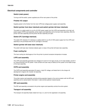 Page 441-22MFP Service Manual 7500-XXX
Electrical components and controller
Switch (main power) 
Turning on/off the switch, power supplies/cuts off the main power of the printer. 
Finisher AC output
Supplies power to the finisher from the main LVPS (low voltage power supply) card assembly. 
Switch (printer front door interlock) and switch (printer left door interlock) 
The switch is a safety switch to cut off a 24 VDC power supply from the LVPS card assembly to the high volt 
power supply (HVPS) card assembly,...