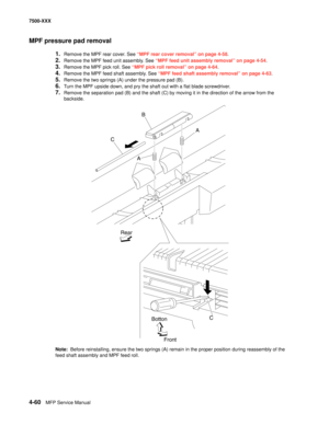 Page 4384-60MFP Service Manual 7500-XXX
MPF pressure pad removal
1.Remove the MPF rear cover. See “MPF rear cover removal” on page 4-58.
2.Remove the MPF feed unit assembly. See “MPF feed unit assembly removal” on page 4-54.
3.Remove the MPF pick roll. See “MPF pick roll removal” on page 4-64.
4.Remove the MPF feed shaft assembly. See “MPF feed shaft assembly removal” on page 4-63.
5.Remove the two springs (A) under the pressure pad (B). 
6.Turn the MPF upside down, and pry the shaft out with a flat blade...