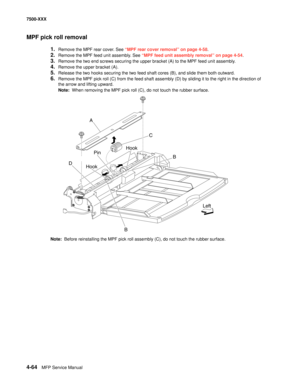 Page 4424-64MFP Service Manual 7500-XXX
MPF pick roll removal
1.Remove the MPF rear cover. See “MPF rear cover removal” on page 4-58.
2.Remove the MPF feed unit assembly. See “MPF feed unit assembly removal” on page 4-54.
3.Remove the two end screws securing the upper bracket (A) to the MPF feed unit assembly. 
4.Remove the upper bracket (A). 
5.Release the two hooks securing the two feed shaft cores (B), and slide them both outward. 
6.Remove the MPF pick roll (C) from the feed shaft assembly (D) by sliding it...