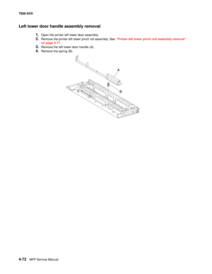 Page 4504-72MFP Service Manual 7500-XXX
Left lower door handle assembly removal
1.Open the printer left lower door assembly. 
2.Remove the printer left lower pinch roll assembly. See “Printer left lower pinch roll assembly removal” 
on page 4-71.
3.Remove the left lower door handle (A). 
4.Remove the spring (B). 
A
B 