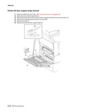 Page 4524-74MFP Service Manual 7500-XXX
Printer left door support strap removal
1.Remove the MPF rear cover. See “MPF rear cover removal” on page 4-58.
2.Open the printer left door assembly (A).
3.Remove the screw securing the printer left door support strap (B) to the printer left door (A).
4.Remove the e-clip securing the shaft (C) to the printer.
5.Remove the shaft (C).
6.Remove the printer left door support strap (B).
A
B
C 