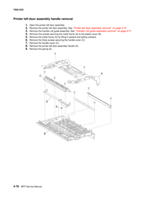 Page 4564-78MFP Service Manual 7500-XXX
Printer left door assembly handle removal
1.Open the printer left door assembly. 
2.Remove the printer left door assembly. See “Printer left door assembly removal” on page 4-75.
3.Remove the transfer roll guide assembly. See “Transfer roll guide assembly removal” on page 4-77.
4.Remove five screws securing the metal frame (A) to the plastic cover (B). 
5.Remove the metal frame (A) by lifting it upward and sliding outward. 
6.Remove the three screws securing the handle...