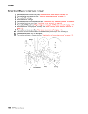 Page 4684-90MFP Service Manual 7500-XXX
Sensor (humidity and temperature) removal
1.Remove the printer front left cover. See “Printer front left cover removal” on page 4-3.
2.Remove the top cover assembly. See “Top cover assembly removal” on page 4-5. 
3.Remove the PC cartridge. 
4.Remove the toner cartridge. 
5.Remove the printer front door assembly. See “Printer front door assembly removal” on page 4-6.
6.Remove the front inner cover. See “Front inner cover removal” on page 4-8.
7.Remove the HVPS card. See...