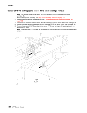 Page 4724-94MFP Service Manual 7500-XXX
Sensor (RFID PC cartridge) and sensor (RFID toner cartridge) removal
Note:  This removal applies to the sensor (RFID PC cartridge) (A) and the sensor (RFID toner 
cartridge) (B). 
1.Remove the top cover assembly. See “Top cover assembly removal” on page 4-5.
2.Remove the toner cartridge guide assembly. See “Toner cartridge guide assembly removal” on 
page 4-95.
3.Disconnect the connector from the sensor (RFID PC cartridge) (A) or the sensor (RFID toner cartridge) (B)....