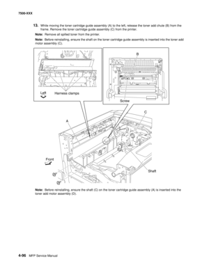 Page 4744-96MFP Service Manual 7500-XXX
13.While moving the toner cartridge guide assembly (A) to the left, release the toner add chute (B) from the 
frame. Remove the toner cartridge guide assembly (C) from the printer.
Note:  Remove all spilled toner from the printer.
Note:  Before reinstalling, ensure the shaft on the toner cartridge guide assembly is inserted into the toner add 
motor assembly (C).
Note:  Before reinstalling, ensure the shaft (C) on the toner cartridge guide assembly (A) is inserted into the...