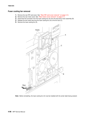 Page 4764-98MFP Service Manual 7500-XXX
Fuser cooling fan removal
1.Remove the rear RIP card cover. See “Rear RIP card cover removal” on page 4-13.
2.Remove the rear motor cover. See “Rear motor cover removal” on page 4-11.
3.Disconnect the connector from the fuser cooling fan (A) from the dual drive motor assembly (B). 
4.Release the two hooks securing the fuser cooling fan (A) to the fan duct (C). 
5.Remove the fuser cooling fan (A). 
Note:  Before reinstalling, the fuser cooling fan (A) must be installed with...