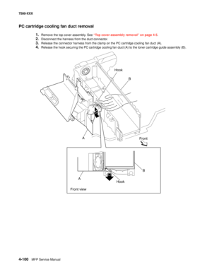 Page 4784-100MFP Service Manual 7500-XXX
PC cartridge cooling fan duct removal
1.Remove the top cover assembly. See “Top cover assembly removal” on page 4-5.
2.Disconnect the harness from the duct connector. 
3.Release the connector harness from the clamp on the PC cartridge cooling fan duct (A). 
4.Release the hook securing the PC cartridge cooling fan duct (A) to the toner cartridge guide assembly (B). 
Hook
B
A
Front
AB
Front viewHook 