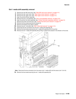 Page 483Repair information4-105
7500-XXX
Exit 1 media shift assembly removal
1.Remove the rear RIP card cover. See “Rear RIP card cover removal” on page 4-13.
2.Remove the rear motor cover. See “Rear motor cover removal” on page 4-11.
3.Remove the rear upper cover. See “Rear upper cover removal” on page 4-15.
4.Open the printer left door assembly. 
5.Remove the exit 2 unit assembly. See “Exit 2 unit assembly removal” on page 4-315.
6.Open the printer front door assembly. See “Printer front door assembly removal”...