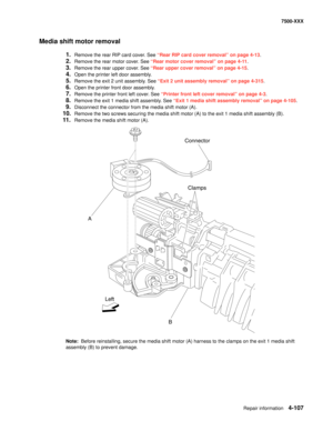 Page 485Repair information4-107
7500-XXX
Media shift motor removal
1.Remove the rear RIP card cover. See “Rear RIP card cover removal” on page 4-13.
2.Remove the rear motor cover. See “Rear motor cover removal” on page 4-11.
3.Remove the rear upper cover. See “Rear upper cover removal” on page 4-15.
4.Open the printer left door assembly. 
5.Remove the exit 2 unit assembly. See “Exit 2 unit assembly removal” on page 4-315.
6.Open the printer front door assembly. 
7.Remove the printer front left cover. See...