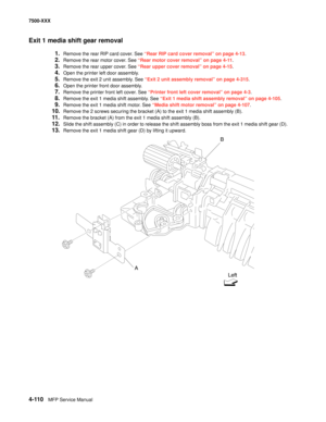 Page 4884-110MFP Service Manual 7500-XXX
Exit 1 media shift gear removal
1.Remove the rear RIP card cover. See “Rear RIP card cover removal” on page 4-13.
2.Remove the rear motor cover. See “Rear motor cover removal” on page 4-11.
3.Remove the rear upper cover. See “Rear upper cover removal” on page 4-15.
4.Open the printer left door assembly. 
5.Remove the exit 2 unit assembly. See “Exit 2 unit assembly removal” on page 4-315.
6.Open the printer front door assembly. 
7.Remove the printer front left cover. See...