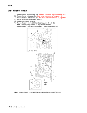 Page 4904-112MFP Service Manual 7500-XXX
Exit 1 drive belt removal
1.Remove the rear RIP card cover. See “Rear RIP card cover removal” on page 4-13.
2.Remove the rear motor cover. See “Rear motor cover removal” on page 4-11.
3.Remove the exit 2 unit assembly. See “Exit 2 unit assembly removal” on page 4-315.
4.Release the hook on the drive belt flange (A). 
5.Remove the drive belt flange (A). 
6.Remove the exit 1 drive belt (B) from the drive pulley - 25 tooth (C). 
Note:  The drive pulley -25 tooth (C) may...