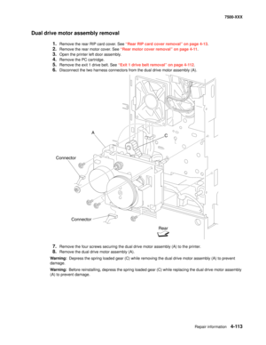 Page 491Repair information4-113
7500-XXX
Dual drive motor assembly removal
1.Remove the rear RIP card cover. See “Rear RIP card cover removal” on page 4-13.
2.Remove the rear motor cover. See “Rear motor cover removal” on page 4-11.
3.Open the printer left door assembly. 
4.Remove the PC cartridge. 
5.Remove the exit 1 drive belt. See “Exit 1 drive belt removal” on page 4-112.
6.Disconnect the two harness connectors from the dual drive motor assembly (A). 
7.Remove the four screws securing the dual drive motor...