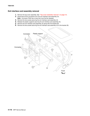 Page 4944-116MFP Service Manual 7500-XXX
Exit interface card assembly removal
1.Remove the top cover assembly. See “Top cover assembly removal” on page 4-5.
2.Disconnect all the connectors from the exit interface card assembly (A). 
Note:  Connector P430 has a hook that must first be released. 
3.Remove the two screws securing the exit interface card assembly (A). 
4.Release the plastic supports securing the exit interface card assembly (A). 
5.Remove the exit interface card assembly (A) along with the bracket...