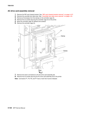 Page 5004-122MFP Service Manual 7500-XXX
AC drive card assembly removal 
1.Remove the RIP card chassis bracket. See “RIP card chassis bracket removal” on page 4-127.
2.Remove the controller box side cover. See “Controller box side cover removal” on page 4-18.
3.Remove all harnesses from the clamps on the controller cage (A).
4.Remove the six screws securing the controller cage (A) to the printer.
5.Move the controller cage (A) leftward and outward.
6.Remove the controller cage (A).
7.Remove the seven connections...