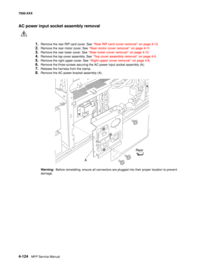 Page 5024-124MFP Service Manual 7500-XXX
AC power input socket assembly removal
1.Remove the rear RIP card cover. See “Rear RIP card cover removal” on page 4-13.
2.Remove the rear motor cover. See “Rear motor cover removal” on page 4-11.
3.Remove the rear lower cover. See “Rear lower cover removal” on page 4-12.
4.Remove the top cover assembly. See “Top cover assembly removal” on page 4-5.
5.Remove the right upper cover. See “Right upper cover removal” on page 4-9.
6.Remove the three screws securing the AC power...