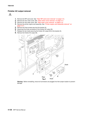 Page 5044-126MFP Service Manual 7500-XXX
Finisher AC output removal
1.Remove the RIP card cover. See “Rear RIP card cover removal” on page 4-13.
2.Remove the rear motor cover. See “Rear motor cover removal” on page 4-11.
3.Remove the rear lower cover. See “Rear lower cover removal” on page 4-12.
4.Remove the printer engine card assembly. See “Printer engine card assembly removal” on 
page 4-117.
5.Remove the three screws securing the bracket (A). 
6.Disconnect the three connectors to the finisher AC output (B)....