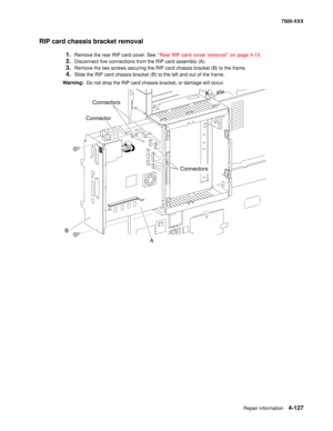 Page 505Repair information4-127
7500-XXX
RIP card chassis bracket removal
1.Remove the rear RIP card cover. See “Rear RIP card cover removal” on page 4-13.
2.Disconnect five connections from the RIP card assembly (A).
3.Remove the two screws securing the RIP card chassis bracket (B) to the frame.
4.Slide the RIP card chassis bracket (B) to the left and out of the frame.
Warning:  Do not drop the RIP card chassis bracket, or damage will occur.
B
A Connectors
Connectors
Connector 