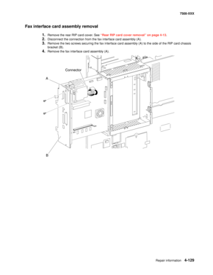 Page 507Repair information4-129
7500-XXX
Fax interface card assembly removal
1.Remove the rear RIP card cover. See “Rear RIP card cover removal” on page 4-13.
2.Disconnect the connection from the fax interface card assembly (A).
3.Remove the two screws securing the fax interface card assembly (A) to the side of the RIP card chassis 
bracket (B).
4.Remove the fax interface card assembly (A).
A
B
Connector 