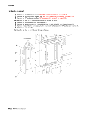 Page 5084-130MFP Service Manual 7500-XXX
Hard drive removal
1.Remove the rear RIP card cover. See “Rear RIP card cover removal” on page 4-13.
2.Remove the RIP card chassis bracket. See “RIP card chassis bracket removal” on page 4-127.
3.Remove the RIP card assembly. See “RIP card assembly removal” on page 4-128.
Warning:  Do not drop the RIP card chassis bracket, or damage will occur.
4.Remove the two connectors from the hard drive (A).
5.Remove the two screws securing the hard drive (A) to the side of the RIP...