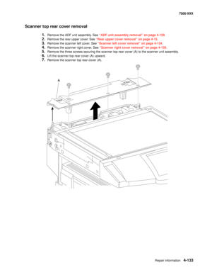 Page 511Repair information4-133
7500-XXX
Scanner top rear cover removal
1.Remove the ADF unit assembly. See “ADF unit assembly removal” on page 4-159.
2.Remove the rear upper cover. See “Rear upper cover removal” on page 4-15.
3.Remove the scanner left cover. See “Scanner left cover removal” on page 4-134.
4.Remove the scanner right cover. See “Scanner right cover removal” on page 4-135.
5.Remove the three screws securing the scanner top rear cover (A) to the scanner unit assembly.
6.Lift the scanner top rear...