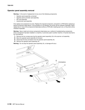 Page 5144-136MFP Service Manual 7500-XXX
Operator panel assembly removal
Warning:  In the event of replacement of any one of the following components:
•Operator panel assembly (universal)
•Operator panel controller card assembly
•RIP card assembly
•Interconnect card assembly
Only replace one component at a time. Replace the required component, and perform a POR before replacing a 
second component listed above. If this procedure is not followed, the printer will be rendered inoperable. Never 
replace two or more...