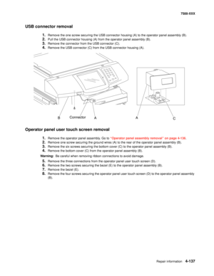 Page 515Repair information4-137
7500-XXX
USB connector removal 
1.Remove the one screw securing the USB connector housing (A) to the operator panel assembly (B).
2.Pull the USB connector housing (A) from the operator panel assembly (B).
3.Remove the connector from the USB connector (C).
4.Remove the USB connector (C) from the USB connector housing (A).
Operator panel user touch screen removal
1.Remove the operator panel assembly. Go to “Operator panel assembly removal” on page 4-136.
2.Remove one screw securing...