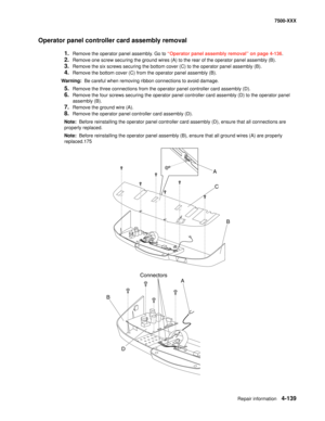 Page 517Repair information4-139
7500-XXX
Operator panel controller card assembly removal 
1.Remove the operator panel assembly. Go to “Operator panel assembly removal” on page 4-136.
2.Remove one screw securing the ground wires (A) to the rear of the operator panel assembly (B).
3.Remove the six screws securing the bottom cover (C) to the operator panel assembly (B).
4.Remove the bottom cover (C) from the operator panel assembly (B).
Warning:  Be careful when removing ribbon connections to avoid damage.
5.Remove...