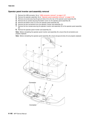 Page 5184-140MFP Service Manual 7500-XXX
Operator panel inverter card assembly removal 
1.Remove the USB connector. Go to “USB connector removal” on page 4-137.
2.Remove the operator assembly. Go to “Operator panel assembly removal” on page 4-136.
3.Remove one screw securing the ground wires (A) to the rear of the operator panel assembly (B).
4.Remove the six screws securing the bottom cover (C) the operator panel assembly (B).
5.Remove the bottom cover (C) from the operator panel assembly (B).
6.Remove the two...