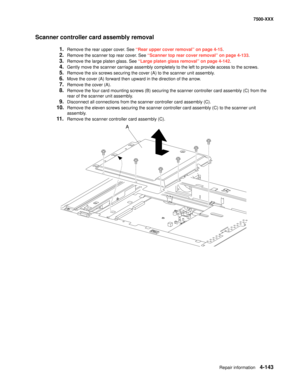 Page 521Repair information4-143
7500-XXX
Scanner controller card assembly removal
1.Remove the rear upper cover. See “Rear upper cover removal” on page 4-15.
2.Remove the scanner top rear cover. See “Scanner top rear cover removal” on page 4-133.
3.Remove the large platen glass. See “Large platen glass removal” on page 4-142.
4.Gently move the scanner carriage assembly completely to the left to provide access to the screws.
5.Remove the six screws securing the cover (A) to the scanner unit assembly.
6.Move the...