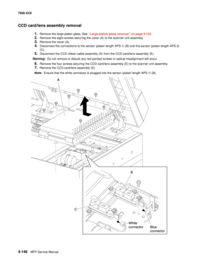 Page 5244-146MFP Service Manual 7500-XXX
CCD card/lens assembly removal
1.Remove the large platen glass. See “Large platen glass removal” on page 4-142.
2.Remove the eight screws securing the cover (A) to the scanner unit assembly.
3.Remove the cover (A).
4.Disconnect the connections to the sensor (platen length APS 1) (B) and the sensor (platen length APS 2) 
(C).
5.Disconnect the CCD ribbon cable assembly (D) from the CCD card/lens assembly (E).
Warning:  Do not remove or disturb any red painted screws or...